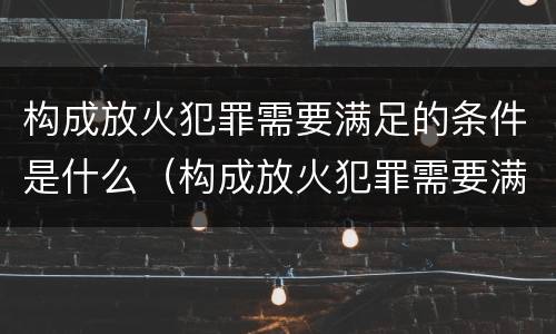 构成放火犯罪需要满足的条件是什么（构成放火犯罪需要满足的条件是什么意思）