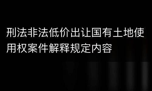 刑法非法低价出让国有土地使用权案件解释规定内容