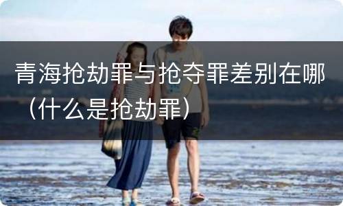 青海抢劫罪与抢夺罪差别在哪（什么是抢劫罪）