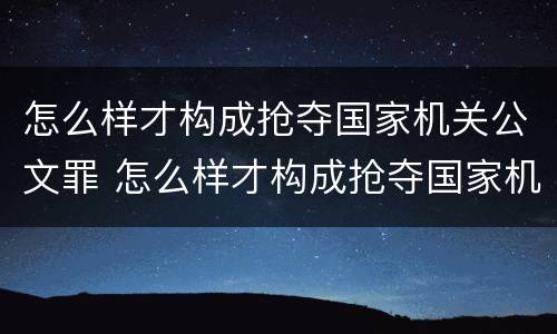 怎么样才构成抢夺国家机关公文罪 怎么样才构成抢夺国家机关公文罪呢