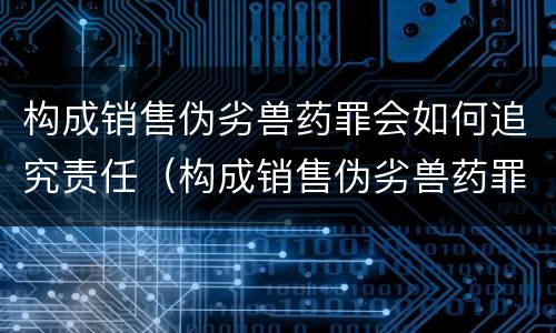 构成销售伪劣兽药罪会如何追究责任（构成销售伪劣兽药罪会如何追究责任呢）
