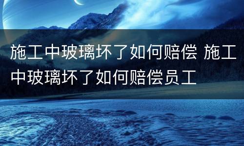 施工中玻璃坏了如何赔偿 施工中玻璃坏了如何赔偿员工