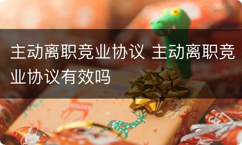 主动离职竞业协议 主动离职竞业协议有效吗