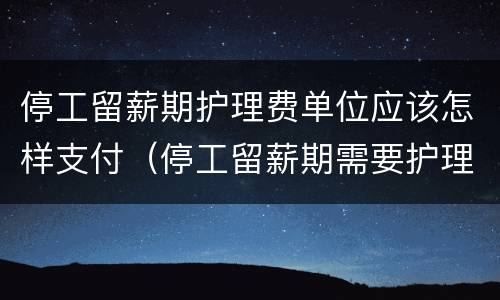 停工留薪期护理费单位应该怎样支付（停工留薪期需要护理）