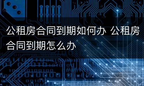 公租房合同到期如何办 公租房合同到期怎么办