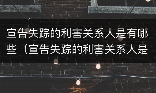 宣告失踪的利害关系人是有哪些（宣告失踪的利害关系人是有哪些人员）