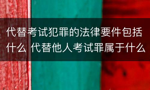 代替考试犯罪的法律要件包括什么 代替他人考试罪属于什么类犯罪