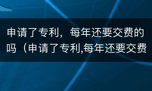 申请了专利，每年还要交费的吗（申请了专利,每年还要交费的吗）