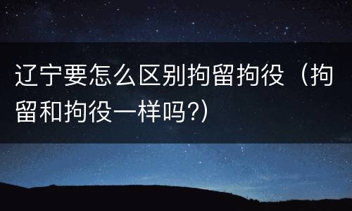 辽宁要怎么区别拘留拘役（拘留和拘役一样吗?）