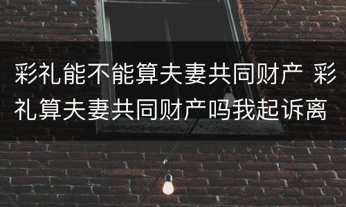 彩礼能不能算夫妻共同财产 彩礼算夫妻共同财产吗我起诉离婚会不会分割财产