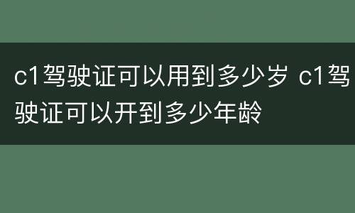 c1驾驶证可以用到多少岁 c1驾驶证可以开到多少年龄