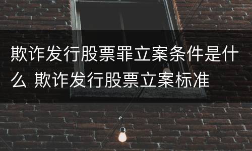 欺诈发行股票罪立案条件是什么 欺诈发行股票立案标准