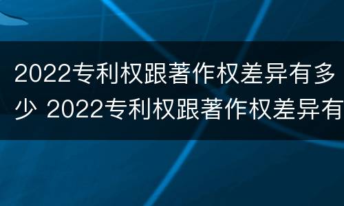 2022专利权跟著作权差异有多少 2022专利权跟著作权差异有多少年