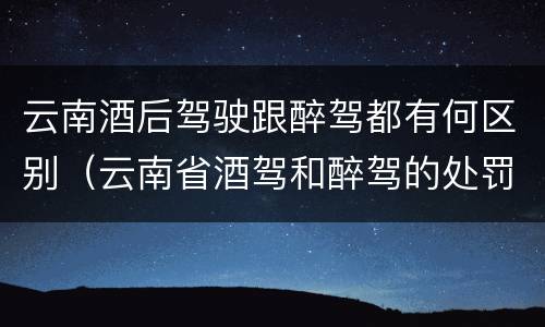 云南酒后驾驶跟醉驾都有何区别（云南省酒驾和醉驾的处罚标准）