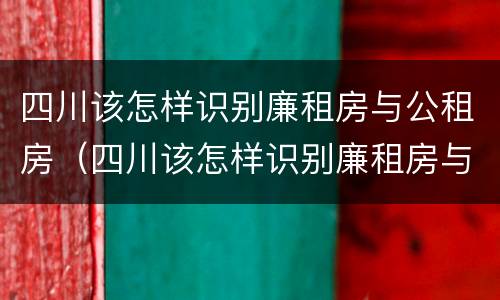 四川该怎样识别廉租房与公租房（四川该怎样识别廉租房与公租房的区别）
