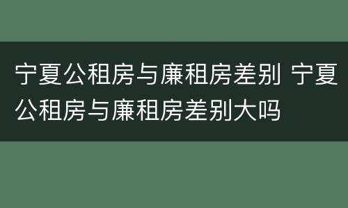 宁夏公租房与廉租房差别 宁夏公租房与廉租房差别大吗