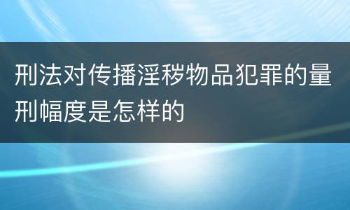 刑法对传播淫秽物品犯罪的量刑幅度是怎样的