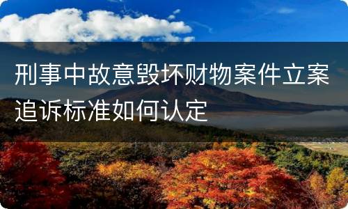 刑事中故意毁坏财物案件立案追诉标准如何认定