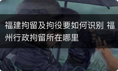 福建拘留及拘役要如何识别 福州行政拘留所在哪里