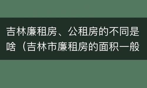 吉林廉租房、公租房的不同是啥（吉林市廉租房的面积一般多大）
