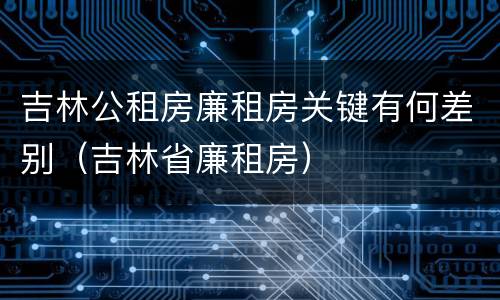 吉林公租房廉租房关键有何差别（吉林省廉租房）