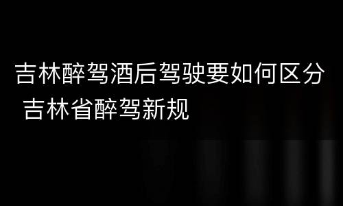 吉林醉驾酒后驾驶要如何区分 吉林省醉驾新规