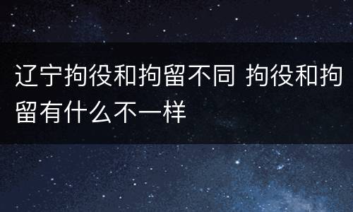 辽宁拘役和拘留不同 拘役和拘留有什么不一样
