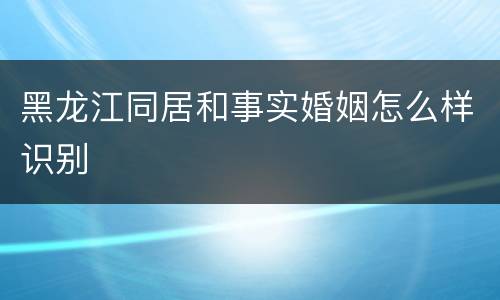 黑龙江同居和事实婚姻怎么样识别