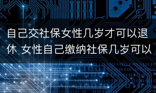自己交社保女性几岁才可以退休 女性自己缴纳社保几岁可以退休