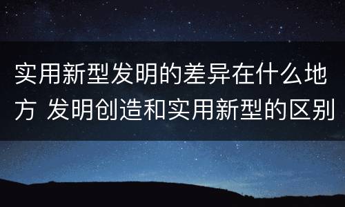 实用新型发明的差异在什么地方 发明创造和实用新型的区别