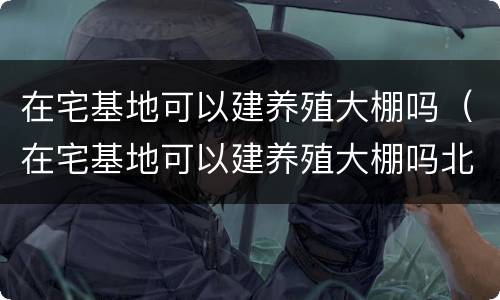 在宅基地可以建养殖大棚吗（在宅基地可以建养殖大棚吗北京）