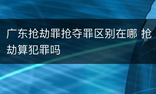广东抢劫罪抢夺罪区别在哪 抢劫算犯罪吗