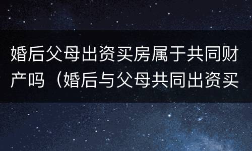 婚后父母出资买房属于共同财产吗（婚后与父母共同出资买房）