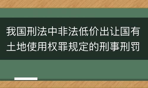 我国刑法中非法低价出让国有土地使用权罪规定的刑事刑罚内容是什么