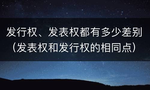 发行权、发表权都有多少差别（发表权和发行权的相同点）
