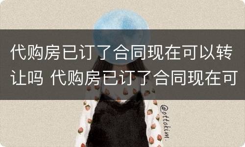代购房已订了合同现在可以转让吗 代购房已订了合同现在可以转让吗怎么办