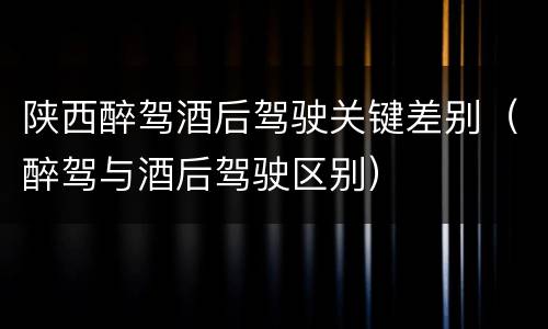 陕西醉驾酒后驾驶关键差别（醉驾与酒后驾驶区别）