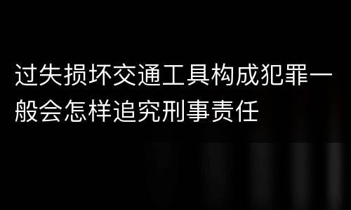 过失损坏交通工具构成犯罪一般会怎样追究刑事责任