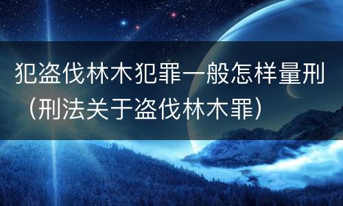 犯盗伐林木犯罪一般怎样量刑（刑法关于盗伐林木罪）