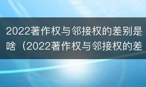 2022著作权与邻接权的差别是啥（2022著作权与邻接权的差别是啥呀）
