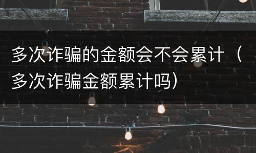 多次诈骗的金额会不会累计（多次诈骗金额累计吗）