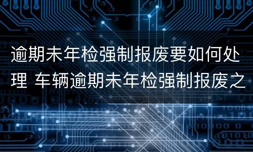 逾期未年检强制报废要如何处理 车辆逾期未年检强制报废之后还需要什么手续