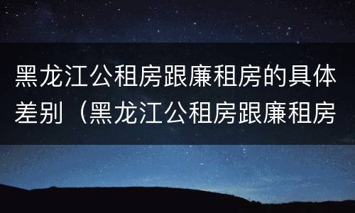 黑龙江公租房跟廉租房的具体差别（黑龙江公租房跟廉租房的具体差别在哪）