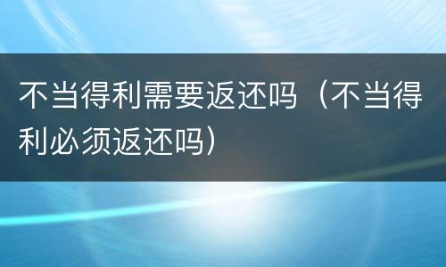 不当得利需要返还吗（不当得利必须返还吗）