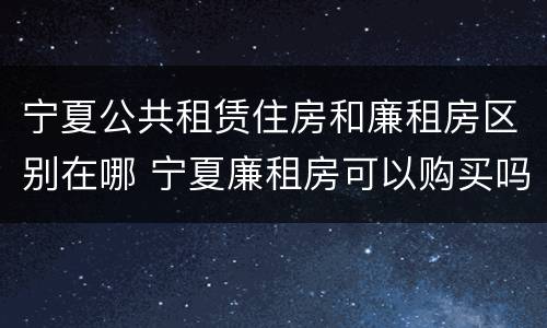 宁夏公共租赁住房和廉租房区别在哪 宁夏廉租房可以购买吗
