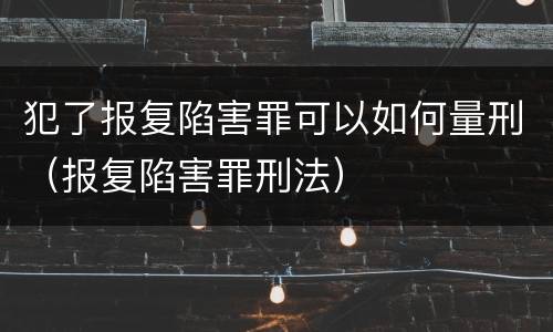 犯了报复陷害罪可以如何量刑（报复陷害罪刑法）