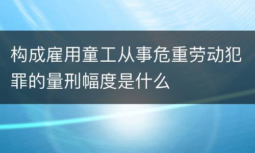 构成雇用童工从事危重劳动犯罪的量刑幅度是什么