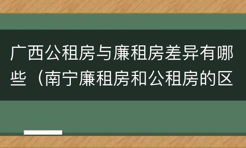 广西公租房与廉租房差异有哪些（南宁廉租房和公租房的区别）
