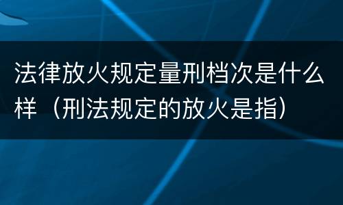 法律放火规定量刑档次是什么样（刑法规定的放火是指）