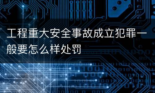 工程重大安全事故成立犯罪一般要怎么样处罚